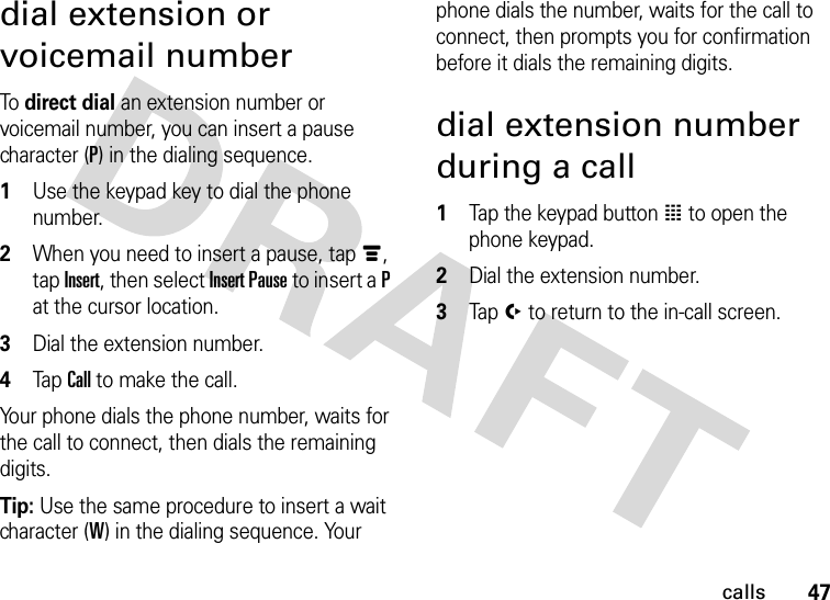 47callsdial extension or voicemail numberTo direct dial an extension number or voicemail number, you can insert a pause character (P) in the dialing sequence.  1Use the keypad key to dial the phone number.2When you need to insert a pause, tap é, tap Insert, then select Insert Pause to insert a P at the cursor location.3Dial the extension number.4Tap Call to make the call.Your phone dials the phone number, waits for the call to connect, then dials the remaining digits.Tip: Use the same procedure to insert a wait character (W) in the dialing sequence. Your phone dials the number, waits for the call to connect, then prompts you for confirmation before it dials the remaining digits.dial extension number during a call  1Tap the keypad button à to open the phone keypad.2Dial the extension number.3Tap í to return to the in-call screen.