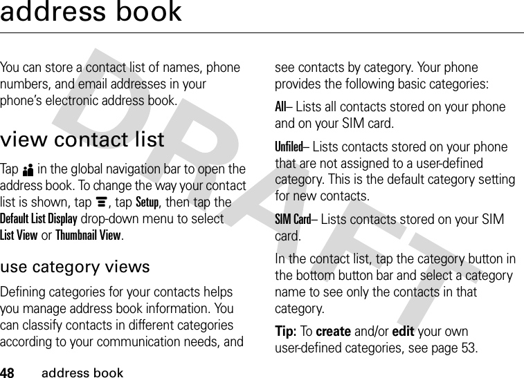 48address bookaddress bookYou can store a contact list of names, phone numbers, and email addresses in your phone’s electronic address book.view contact listTap5 in the global navigation bar to open the address book. To change the way your contact list is shown, tap é, tap Setup, then tap the Default List Display drop-down menu to select List View or Thumbnail View.use category viewsDefining categories for your contacts helps you manage address book information. You can classify contacts in different categories according to your communication needs, and see contacts by category. Your phone provides the following basic categories:All– Lists all contacts stored on your phone and on your SIM card.Unfiled– Lists contacts stored on your phone that are not assigned to a user-defined category. This is the default category setting for new contacts.SIM Card– Lists contacts stored on your SIM card.In the contact list, tap the category button in the bottom button bar and select a category name to see only the contacts in that category.Tip: To create and/or edit your own user-defined categories, see page 53.