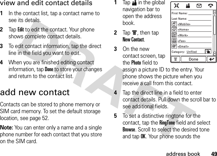 49address bookview and edit contact details  1In the contact list, tap a contact name to see its details.2Tap Edit to edit the contact. Your phone shows complete contact details.3To edit contact information, tap the direct line in the field you want to edit.4When you are finished editing contact information, tap Done to store your changes and return to the contact list.add new contactContacts can be stored to phone memory or SIM card memory. To set the default storage location, see page 52.Note: You can enter only a name and a single phone number for each contact that you store on the SIM card.  1Tap5 in the global navigation bar to open the address book.2Tap é, then tap New Contact.3On the new contact screen, tap the Photo field to assign a picture ID to the entry. Your phone shows the picture when you receive a call from this contact.4Tap the direct line in a field to enter contact details. Pull down the scroll bar to see additional fields.5To set a distinctive ringtone for the contact, tap the RingTone field and select Browse. Scroll to select the desired tone and tap OK. Your phone sounds the First Name:Category:  UnfiledLast Name:&lt;Mobile&gt;&lt;Email&gt;&lt;Fax&gt;&lt;Work&gt;&lt;Home&gt;Done