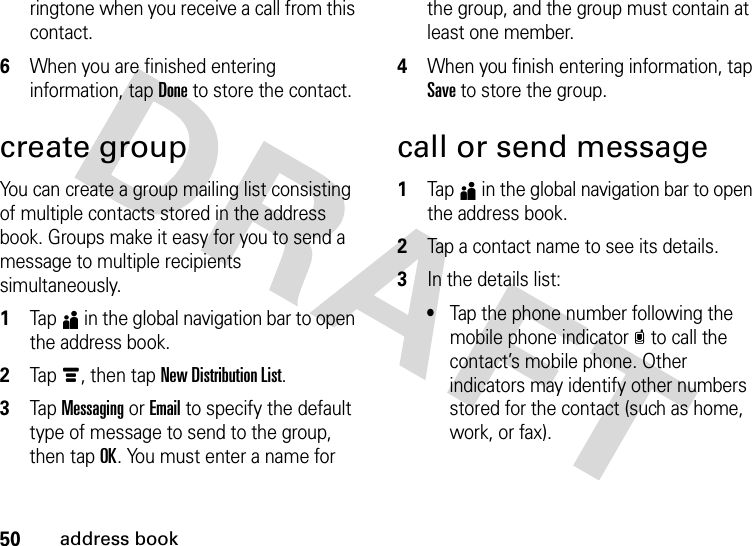 50address bookringtone when you receive a call from this contact.6When you are finished entering information, tap Done to store the contact.create groupYou can create a group mailing list consisting of multiple contacts stored in the address book. Groups make it easy for you to send a message to multiple recipients simultaneously.  1Tap5 in the global navigation bar to open the address book.2Tap é, then tap New Distribution List.3Tap Messaging or Email to specify the default type of message to send to the group, then tap OK. You must enter a name for the group, and the group must contain at least one member.4When you finish entering information, tap Save to store the group.call or send message  1Tap5 in the global navigation bar to open the address book.2Tap a contact name to see its details.3In the details list:•Tap the phone number following the mobile phone indicatorc to call the contact’s mobile phone. Other indicators may identify other numbers stored for the contact (such as home, work, or fax).