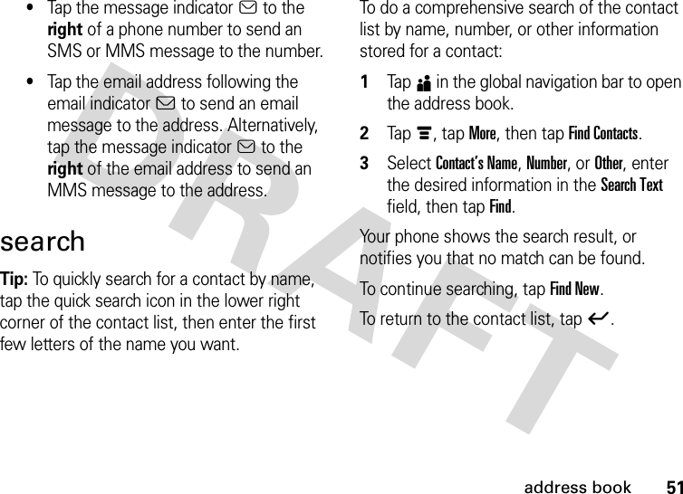 51address book•Tap the message indicatora to the right of a phone number to send an SMS or MMS message to the number.•Tap the email address following the email indicatorb to send an email message to the address. Alternatively, tap the message indicatora to the right of the email address to send an MMS message to the address.searchTip: To quickly search for a contact by name, tap the quick search icon in the lower right corner of the contact list, then enter the first few letters of the name you want.To do a comprehensive search of the contact list by name, number, or other information stored for a contact:  1Tap5 in the global navigation bar to open the address book.2Tap é, tap More, then tap Find Contacts.3Select Contact’s Name, Number, or Other, enter the desired information in the Search Text field, then tap Find.Your phone shows the search result, or notifies you that no match can be found.To continue searching, tap Find New.To return to the contact list, tap ó.