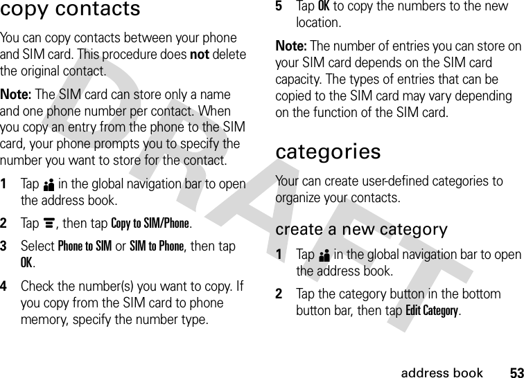 53address bookcopy contactsYou can copy contacts between your phone and SIM card. This procedure does not delete the original contact.Note: The SIM card can store only a name and one phone number per contact. When you copy an entry from the phone to the SIM card, your phone prompts you to specify the number you want to store for the contact.  1Tap5 in the global navigation bar to open the address book.2Tap é, then tap Copy to SIM/Phone.3Select Phone to SIM or SIM to Phone, then tap OK.4Check the number(s) you want to copy. If you copy from the SIM card to phone memory, specify the number type.5Tap OK to copy the numbers to the new location.Note: The number of entries you can store on your SIM card depends on the SIM card capacity. The types of entries that can be copied to the SIM card may vary depending on the function of the SIM card.categoriesYour can create user-defined categories to organize your contacts.create a new category  1Tap5 in the global navigation bar to open the address book.2Tap the category button in the bottom button bar, then tap Edit Category.