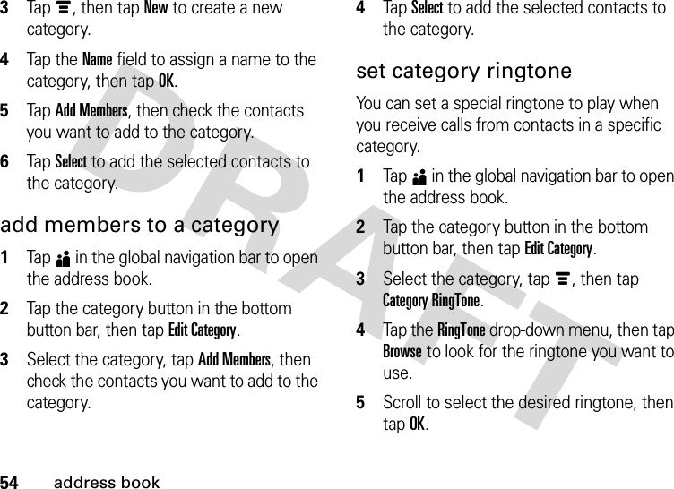 54address book3Tap é, then tap New to create a new category.4Tap the Name field to assign a name to the category, then tap OK.5Tap Add Members, then check the contacts you want to add to the category.6Tap Select to add the selected contacts to the category.add members to a category  1Tap5 in the global navigation bar to open the address book.2Tap the category button in the bottom button bar, then tap Edit Category.3Select the category, tap Add Members, then check the contacts you want to add to the category.4Tap Select to add the selected contacts to the category.set category ringtoneYou can set a special ringtone to play when you receive calls from contacts in a specific category.  1Tap5 in the global navigation bar to open the address book.2Tap the category button in the bottom button bar, then tap Edit Category.3Select the category, tap é, then tap Category RingTone.4Tap the RingTone drop-down menu, then tap Browse to look for the ringtone you want to use.5Scroll to select the desired ringtone, then tap OK.