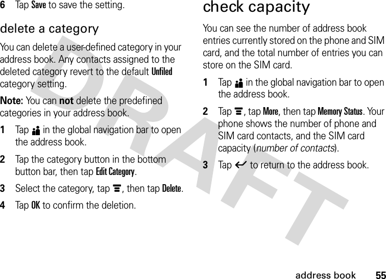 55address book6Tap Save to save the setting.delete a categoryYou can delete a user-defined category in your address book. Any contacts assigned to the deleted category revert to the default Unfiled category setting.Note: Yo u  c a n  not delete the predefined categories in your address book.  1Tap5 in the global navigation bar to open the address book.2Tap the category button in the bottom button bar, then tap Edit Category.3Select the category, tap é, then tap Delete.4Tap OK to confirm the deletion.check capacityYou can see the number of address book entries currently stored on the phone and SIM card, and the total number of entries you can store on the SIM card.  1Tap5 in the global navigation bar to open the address book.2Tap é, tap More, then tap Memory Status. Your phone shows the number of phone and SIM card contacts, and the SIM card capacity (number of contacts).3Tap ó to return to the address book.