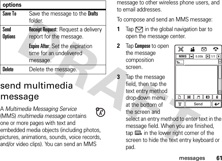 61messagessend multimedia messageA Multimedia Messaging Service (MMS) multimedia message contains one or more pages with text and embedded media objects (including photos, pictures, animations, sounds, voice records, and/or video clips). You can send an MMS message to other wireless phone users, and to email addresses.To compose and send an MMS message:  1Tap7 in the global navigation bar to open the message center.2Tap Compose to open the message composition screen.3Tap the message field, then tap the text entry method drop-down menu at the bottom of the screen and select an entry method to enter text in the message field. When you are finished, tapë in the lower right corner of the screen to hide the text entry keyboard or pad.Save ToSave the message to the Drafts folder.Send OptionsReceipt Request: Request a delivery report for the message.Expire After: Set the expiration time for an undelivered message.DeleteDelete the message.optionsMMS0.00k 1/1To . . .Send