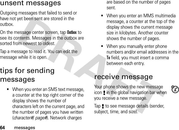 64messagesunsent messagesOutgoing messages that failed to send or have not yet been sent are stored in the outbox.On the message center screen, tap Outbox to see its contents. Messages in the outbox are sorted from newest to oldest.Tap a message to read it. You can edit the message while it is open.tips for sending messages•When you enter an SMS text message, a counter at the top right corner of the display shows the number of characters left on the current page, and the number of pages you have written (character#/ page#). Network charges are based on the number of pages sent.•When you enter an MMS multimedia message, a counter at the top of the display shows the current message size in kilobytes. Another counter shows the number of pages.•When you manually enter phone numbers and/or email addresses in the To field, you must insert a comma between each entry.receive messageYour phone shows the new message icon8 in the global navigation bar when you receive a new message.Tap8 to see message details (sender, subject, time, and size).