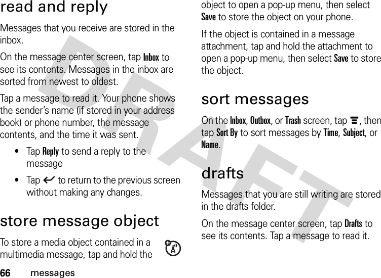 66messagesread and replyMessages that you receive are stored in the inbox.On the message center screen, tap Inbox to see its contents. Messages in the inbox are sorted from newest to oldest.Tap a message to read it. Your phone shows the sender’s name (if stored in your address book) or phone number, the message contents, and the time it was sent.•Tap Reply to send a reply to the message•Tapó to return to the previous screen without making any changes.store message objectTo store a media object contained in a multimedia message, tap and hold the object to open a pop-up menu, then select Save to store the object on your phone.If the object is contained in a message attachment, tap and hold the attachment to open a pop-up menu, then select Save to store the object.sort messagesOn the Inbox, Outbox, or Trash screen, tapé, then tap Sort By to sort messages by Time, Subject, or Name.draftsMessages that you are still writing are stored in the drafts folder.On the message center screen, tap Drafts to see its contents. Tap a message to read it. 