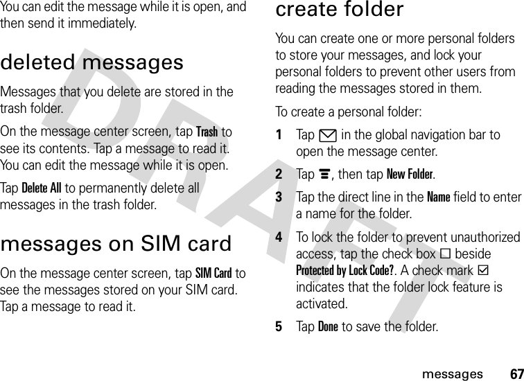 67messagesYou can edit the message while it is open, and then send it immediately.deleted messagesMessages that you delete are stored in the trash folder.On the message center screen, tap Trash to see its contents. Tap a message to read it. You can edit the message while it is open.Tap Delete All to permanently delete all messages in the trash folder.messages on SIM cardOn the message center screen, tap SIM Card to see the messages stored on your SIM card. Tap a message to read it.create folderYou can create one or more personal folders to store your messages, and lock your personal folders to prevent other users from reading the messages stored in them.To create a personal folder:  1Tap7 in the global navigation bar to open the message center.2Tapé, then tap New Folder.3Tap the direct line in the Name field to enter a name for the folder.4To lock the folder to prevent unauthorized access, tap the check boxe beside Protected by Lock Code?. A check markd indicates that the folder lock feature is activated.5Tap Done to save the folder.