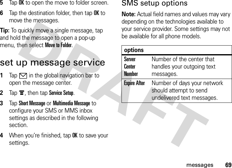 69messages5Tap OK to open the move to folder screen.6Tap the destination folder, then tap OK to move the messages.Tip: To quickly move a single message, tap and hold the message to open a pop-up menu, then select Move to Folder.set up message service  1Tap7 in the global navigation bar to open the message center.2Tapé, then tap Service Setup.3Tap Short Message or Multimedia Message to configure your SMS or MMS inbox settings as described in the following section.4When you’re finished, tap OK to save your settings.SMS setup optionsNote: Actual field names and values may vary depending on the technologies available to your service provider. Some settings may not be available for all phone models.optionsServer Center NumberNumber of the center that handles your outgoing text messages.Expire AfterNumber of days your network should attempt to send undelivered text messages.