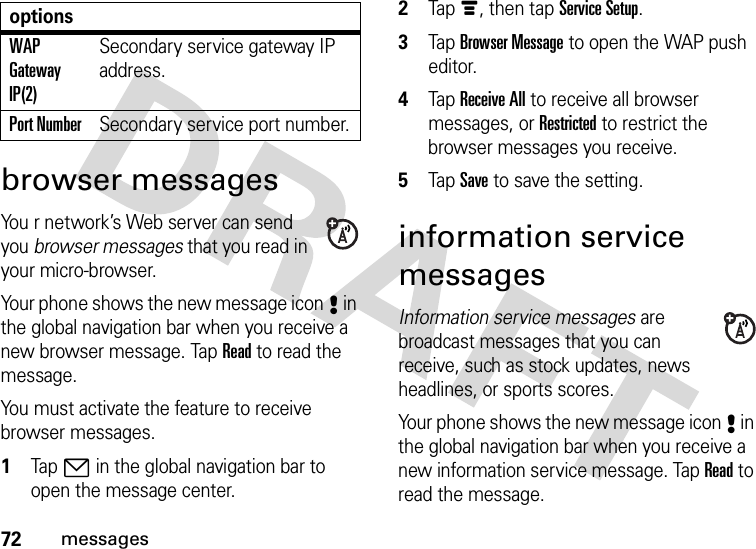 72messagesbrowser messagesYou r network’s Web server can send you browser messages that you read in your micro-browser.Your phone shows the new message icon8 in the global navigation bar when you receive a new browser message. Tap Read to read the message.You must activate the feature to receive browser messages.  1Tap7 in the global navigation bar to open the message center.2Tapé, then tap Service Setup.3Tap Browser Message to open the WAP push editor.4Tap Receive All to receive all browser messages, or Restricted to restrict the browser messages you receive.5Tap Save to save the setting.information service messagesInformation service messages are broadcast messages that you can receive, such as stock updates, news headlines, or sports scores.Your phone shows the new message icon8 in the global navigation bar when you receive a new information service message. Tap Read to read the message.WAP Gateway IP(2)Secondary service gateway IP address.Port NumberSecondary service port number.options