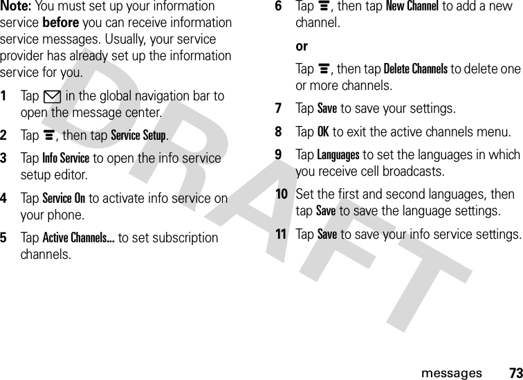 73messagesNote: You must set up your information service before you can receive information service messages. Usually, your service provider has already set up the information service for you.  1Tap7 in the global navigation bar to open the message center.2Tapé, then tap Service Setup.3Tap Info Service to open the info service setup editor.4Tap Service On to activate info service on your phone.5Tap Active Channels... to set subscription channels.6Tapé, then tap New Channel to add a new channel.orTapé, then tap Delete Channels to delete one or more channels.7Tap Save to save your settings.8Tap OK to exit the active channels menu.9Tap Languages to set the languages in which you receive cell broadcasts.10Set the first and second languages, then tap Save to save the language settings.11Tap Save to save your info service settings.