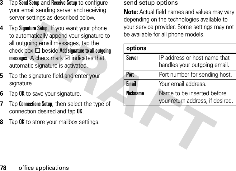 78office applications3Tap Send Setup and Receive Setup to configure your email sending server and receiving server settings as described below.4Tap Signature Setup, If you want your phone to automatically append your signature to all outgoing email messages, tap the check boxe beside Add signature to all outgoing messages. A check markd indicates that automatic signature is activated.5Tap the signature field and enter your signature.6Tap OK to save your signature.7Tap Connections Setup, then select the type of connection desired and tap OK.8Tap OK to store your mailbox settings.send setup optionsNote: Actual field names and values may vary depending on the technologies available to your service provider. Some settings may not be available for all phone models.optionsServerIP address or host name that handles your outgoing email.PortPort number for sending host.EmailYour email address.NicknameName to be inserted before your return address, if desired.