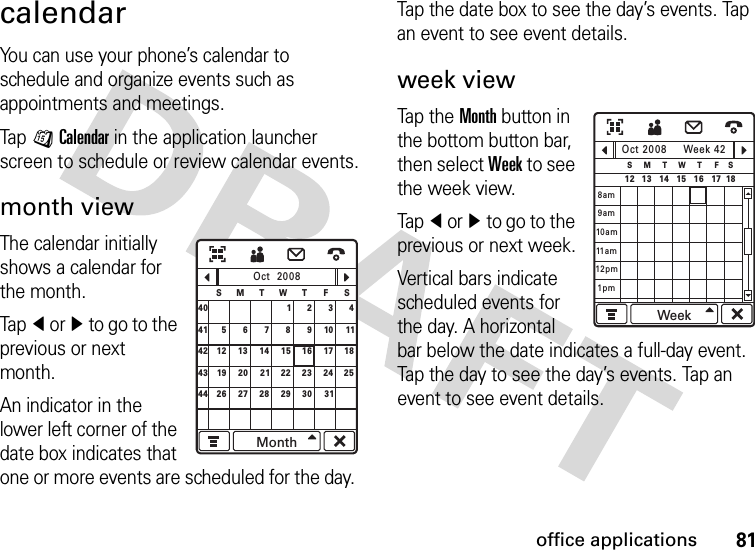 81office applicationscalendarYou can use your phone’s calendar to schedule and organize events such as appointments and meetings.Tap JCalendar in the application launcher screen to schedule or review calendar events.month viewThe calendar initially shows a calendar for the month.Tapî orì to go to the previous or next month.An indicator in the lower left corner of the date box indicates that one or more events are scheduled for the day. Tap the date box to see the day’s events. Tap an event to see event details.week viewTap the  Month button in the bottom button bar, then select Week to see the week view.Tapî orì to go to the previous or next week.Vertical bars indicate scheduled events for the day. A horizontal bar below the date indicates a full-day event. Tap the day to see the day’s events. Tap an event to see event details.29123489101156715 16 17 1812 13 1422 23 24 2519 20 21444030 3126 27 28414243Oct  2008SFTWTMSMonthOct 2008 Week 42SSFTWTMWeek12 1817161514131pm8am9am10am12pm11 a m