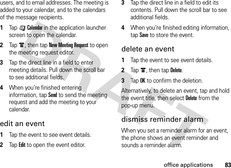 83office applicationsusers, and to email addresses. The meeting is added to your calendar, and to the calendars of the message recipients.  1Tap JCalendar in the application launcher screen to open the calendar.2Tapé, then tap New Meeting Request to open the meeting request editor.3Tap the direct line in a field to enter meeting details. Pull down the scroll bar to see additional fields.4When you’re finished entering information, tap Send to send the meeting request and add the meeting to your calendar.edit an event  1Tap the event to see event details.2Tap Edit to open the event editor.3Tap the direct line in a field to edit its contents. Pull down the scroll bar to see additional fields.4When you’re finished editing information, tap Save to store the event.delete an event  1Tap the event to see event details.2Tapé, then tap Delete.3Tap OK to confirm the deletion.Alternatively, to delete an event, tap and hold the event title, then select Delete from the pop-up menu.dismiss reminder alarmWhen you set a reminder alarm for an event, the phone shows an event reminder and sounds a reminder alarm.