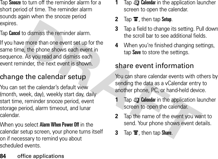 84office applicationsTap Snooze to turn off the reminder alarm for a short period of time. The reminder alarm sounds again when the snooze period expires.Tap Cancel to dismiss the reminder alarm.If you have more than one event set up for the same time, the phone shows each event in sequence. As you read and dismiss each event reminder, the next event is shown.change the calendar setupYou can set the calendar’s default view (month, week, day), weekly start day, daily start time, reminder snooze period, event storage period, alarm timeout, and lunar calendar.When you select Alarm When Power Off in the calendar setup screen, your phone turns itself on if necessary to remind you about scheduled events.  1Tap JCalendar in the application launcher screen to open the calendar.2Tapé, then tap Setup.3Tap a field to change its setting. Pull down the scroll bar to see additional fields.4When you’re finished changing settings, tap Save to store the settings.share event informationYou can share calendar events with others by sending the data as a vCalendar entry to another phone, PC, or hand-held device.  1Tap JCalendar in the application launcher screen to open the calendar.2Tap the name of the event you want to send. Your phone shows event details.3Tapé, then tap Share.