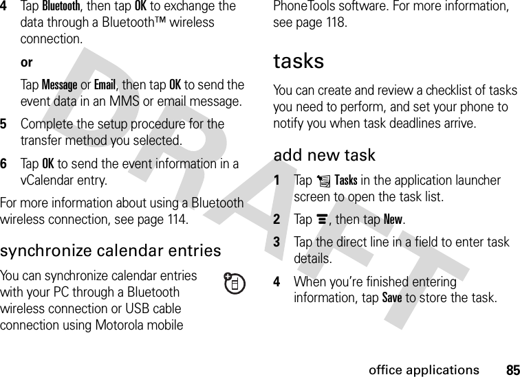 85office applications4Tap Bluetooth, then tap OK to exchange the data through a Bluetooth™ wireless connection.orTap Message or Email, then tap OK to send the event data in an MMS or email message.5Complete the setup procedure for the transfer method you selected.6Tap OK to send the event information in a vCalendar entry.For more information about using a Bluetooth wireless connection, see page 114.synchronize calendar entriesYou can synchronize calendar entries with your PC through a Bluetooth wireless connection or USB cable connection using Motorola mobile PhoneTools software. For more information, see page 118.tasksYou can create and review a checklist of tasks you need to perform, and set your phone to notify you when task deadlines arrive.add new task  1Tap LTasks in the application launcher screen to open the task list.2Tapé, then tap New.3Tap the direct line in a field to enter task details.4When you’re finished entering information, tap Save to store the task.