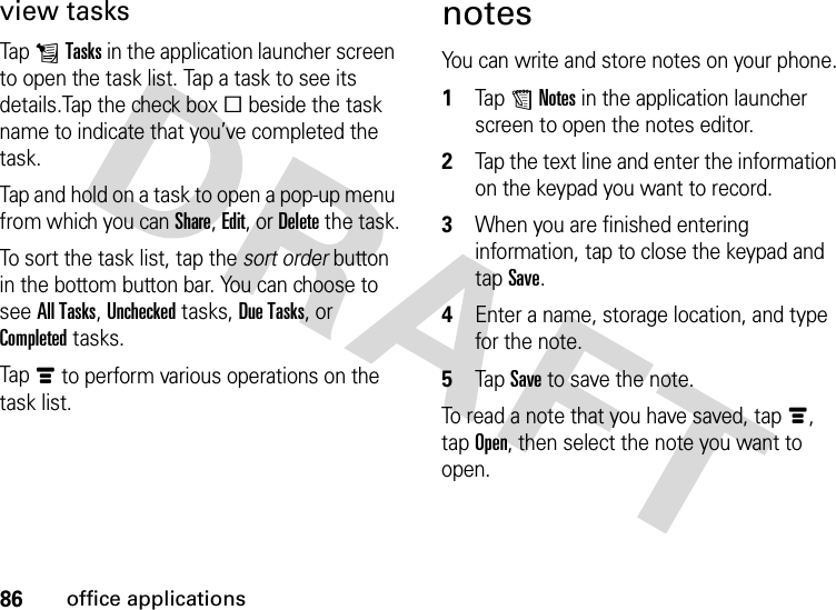 86office applicationsview tasksTap LTasks in the application launcher screen to open the task list. Tap a task to see its details.Tap the check boxe beside the task name to indicate that you’ve completed the task.Tap and hold on a task to open a pop-up menu from which you can Share, Edit, or Delete the task.To sort the task list, tap the sort order button in the bottom button bar. You can choose to see All Tasks, Unchecked tasks, Due Tasks, or Completed tasks.Tapé to perform various operations on the task list.notesYou can write and store notes on your phone.  1Tap UNotes in the application launcher screen to open the notes editor.2Tap the text line and enter the information on the keypad you want to record.3When you are finished entering information, tap to close the keypad and tap Save.4Enter a name, storage location, and type for the note.5Tap Save to save the note.To read a note that you have saved, tapé, tap Open, then select the note you want to open.