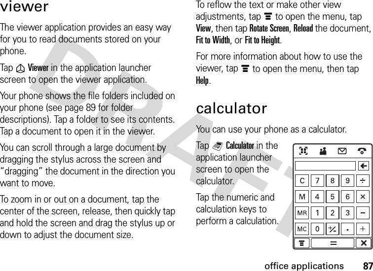 87office applicationsviewerThe viewer application provides an easy way for you to read documents stored on your phone.Tap ñViewer in the application launcher screen to open the viewer application.Your phone shows the file folders included on your phone (see page 89 for folder descriptions). Tap a folder to see its contents. Tap a document to open it in the viewer.You can scroll through a large document by dragging the stylus across the screen and “dragging” the document in the direction you want to move.To zoom in or out on a document, tap the center of the screen, release, then quickly tap and hold the screen and drag the stylus up or down to adjust the document size.To reflow the text or make other view adjustments, tapé to open the menu, tap View, then tap Rotate Screen, Reload the document, Fit to Width, or Fit to Height.For more information about how to use the viewer, tapé to open the menu, then tap Help.calculatorYou can use your phone as a calculator.Tap QCalculator in the application launcher screen to open the calculator.Tap the numeric and calculation keys to perform a calculation.