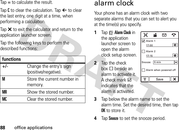 88office applicationsTap= to calculate the result.TapC to clear the calculation. Tapò to clear the last entry, one digit at a time, when performing a calculation.Tapâ to exit the calculator and return to the application launcher screen.Tap the following keys to perform the described functions:alarm clockYour phone has an alarm clock with two separate alarms that you can set to alert you at the time(s) you specify.  1Tap ZAlarm Clock in the application launcher screen to open the alarm clock setup screen.2Tap the check boxe beside an alarm to activate it. A check markd indicates that the alarm is activated.3Tap below the alarm name to set the alarm time. Set the desired time, then tap OK to store it.4Tap Snooze to set the snooze period.functions+/-Change the entry’s sign (positive/negative).MStore the current number in memory.MRShow the stored number.MCClear the stored number.Alarm 117:0017:15Alarm 2Alarm when powered offSnooze:    5 minSave