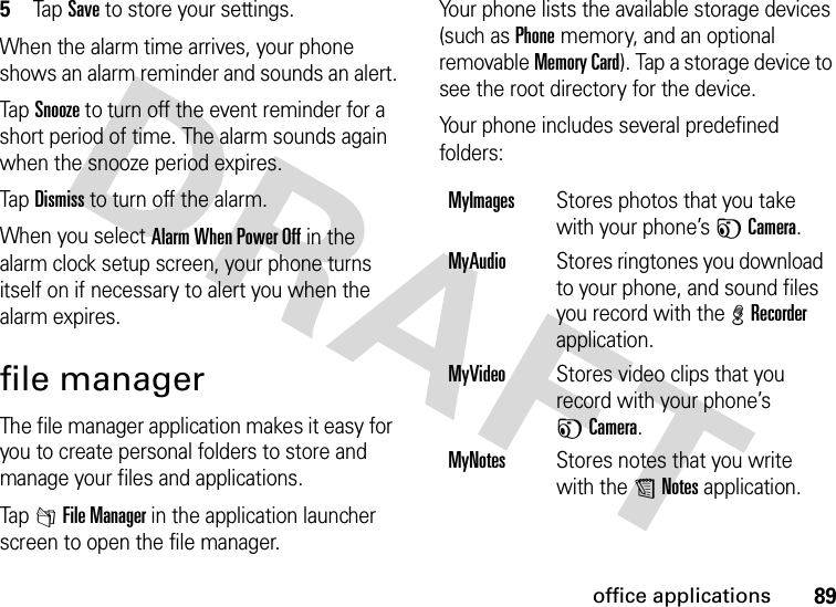 89office applications5Tap Save to store your settings.When the alarm time arrives, your phone shows an alarm reminder and sounds an alert.Tap Snooze to turn off the event reminder for a short period of time. The alarm sounds again when the snooze period expires.Tap Dismiss to turn off the alarm.When you select Alarm When Power Off in the alarm clock setup screen, your phone turns itself on if necessary to alert you when the alarm expires.file managerThe file manager application makes it easy for you to create personal folders to store and manage your files and applications.Tap 2File Manager in the application launcher screen to open the file manager.Your phone lists the available storage devices (such as Phone memory, and an optional removable Memory Card). Tap a storage device to see the root directory for the device.Your phone includes several predefined folders:MyImagesStores photos that you take with your phone’s FCamera.MyAudioStores ringtones you download to your phone, and sound files you record with the %Recorder application.MyVideoStores video clips that you record with your phone’s FCamera.MyNotesStores notes that you write with the UNotes application.