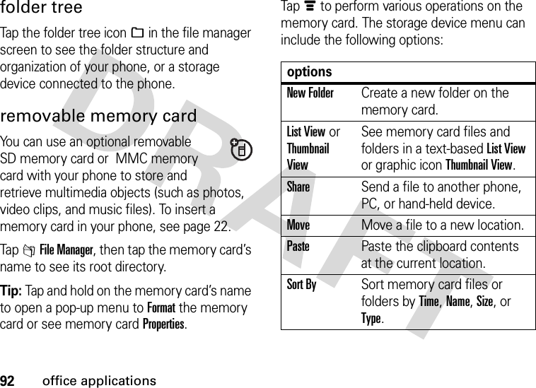 92office applicationsfolder treeTap the folder tree icon_ in the file manager screen to see the folder structure and organization of your phone, or a storage device connected to the phone.removable memory cardYou can use an optional removable SD memory card or  MMC memory card with your phone to store and retrieve multimedia objects (such as photos, video clips, and music files). To insert a memory card in your phone, see page 22.Tap 2File Manager, then tap the memory card’s name to see its root directory.Tip: Tap and hold on the memory card’s name to open a pop-up menu to Format the memory card or see memory card Properties.Tapé to perform various operations on the memory card. The storage device menu can include the following options:optionsNew FolderCreate a new folder on the memory card.List View or Thumbnail ViewSee memory card files and folders in a text-based List View or graphic icon Thumbnail View.ShareSend a file to another phone, PC, or hand-held device.MoveMove a file to a new location.PastePaste the clipboard contents at the current location.Sort BySort memory card files or folders by Time, Name, Size, or Type.