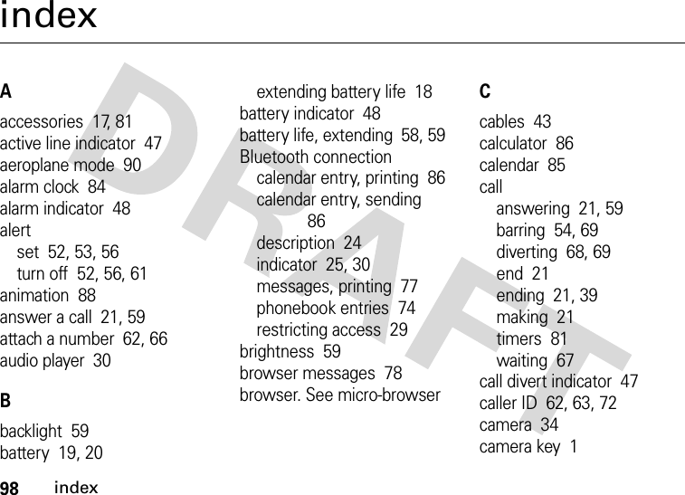 98indexindexAaccessories  17, 81active line indicator  47aeroplane mode  90alarm clock  84alarm indicator  48alertset  52, 53, 56turn off  52, 56, 61animation  88answer a call  21, 59attach a number  62, 66audio player  30Bbacklight  59battery  19, 20extending battery life  18battery indicator  48battery life, extending  58, 59Bluetooth connectioncalendar entry, printing  86calendar entry, sending  86description  24indicator  25, 30messages, printing  77phonebook entries  74restricting access  29brightness  59browser messages  78browser. See micro-browserCcables  43calculator  86calendar  85callanswering  21, 59barring  54, 69diverting  68, 69end  21ending  21, 39making  21timers  81waiting  67call divert indicator  47caller ID  62, 63, 72camera  34camera key  1