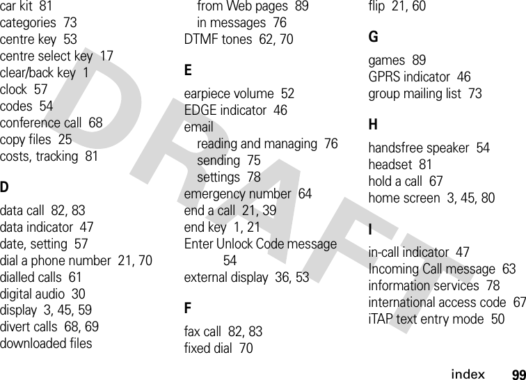 index99car kit  81categories  73centre key  53centre select key  17clear/back key  1clock  57codes  54conference call  68copy files  25costs, tracking  81Ddata call  82, 83data indicator  47date, setting  57dial a phone number  21, 70dialled calls  61digital audio  30display  3, 45, 59divert calls  68, 69downloaded filesfrom Web pages  89in messages  76DTMF tones  62, 70Eearpiece volume  52EDGE indicator  46emailreading and managing  76sending  75settings  78emergency number  64end a call  21, 39end key  1, 21Enter Unlock Code message  54external display  36, 53Ffax call  82, 83fixed dial  70flip  21, 60Ggames  89GPRS indicator  46group mailing list  73Hhandsfree speaker  54headset  81hold a call  67home screen  3, 45, 80Iin-call indicator  47Incoming Call message  63information services  78international access code  67iTAP text entry mode  50