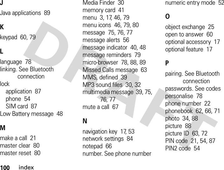 100indexJJava applications  89Kkeypad  60, 79Llanguage  78linking. See Bluetooth connectionlockapplication  87phone  54SIM card  87Low Battery message  48Mmake a call  21master clear  80master reset  80Media Finder  30memory card  41menu  3, 17, 46, 79menu icons  46, 79, 80message  75, 76, 77message alerts  56message indicator  40, 48message reminders  79micro-browser  78, 88, 89Missed Calls message  63MMS, defined  39MP3 sound files  30, 32multimedia message  39, 75, 76, 77mute a call  67Nnavigation key  17, 53network settings  84notepad  66number. See phone numbernumeric entry mode  52Oobject exchange  25open to answer  60optional accessory  17optional feature  17Ppairing. See Bluetooth connectionpasswords. See codespersonalise  78phone number  22phonebook  62, 66, 71photo  34, 88picture  88picture ID  63, 72PIN code  21, 54, 87PIN2 code  54