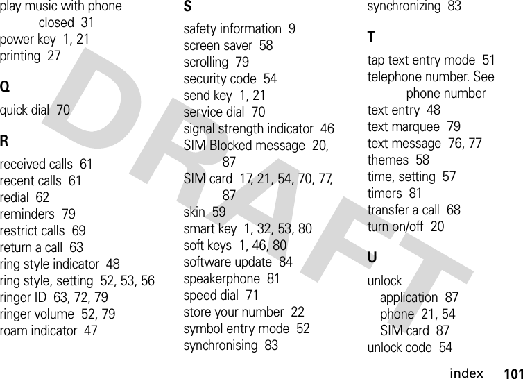 index101play music with phone closed  31power key  1, 21printing  27Qquick dial  70Rreceived calls  61recent calls  61redial  62reminders  79restrict calls  69return a call  63ring style indicator  48ring style, setting  52, 53, 56ringer ID  63, 72, 79ringer volume  52, 79roam indicator  47Ssafety information  9screen saver  58scrolling  79security code  54send key  1, 21service dial  70signal strength indicator  46SIM Blocked message  20, 87SIM card  17, 21, 54, 70, 77, 87skin  59smart key  1, 32, 53, 80soft keys  1, 46, 80software update  84speakerphone  81speed dial  71store your number  22symbol entry mode  52synchronising  83synchronizing  83Ttap text entry mode  51telephone number. See phone numbertext entry  48text marquee  79text message  76, 77themes  58time, setting  57timers  81transfer a call  68turn on/off  20Uunlockapplication  87phone  21, 54SIM card  87unlock code  54