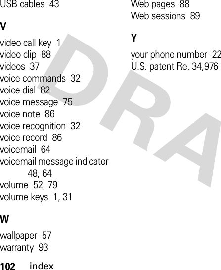 102indexUSB cables  43Vvideo call key  1video clip  88videos  37voice commands  32voice dial  82voice message  75voice note  86voice recognition  32voice record  86voicemail  64voicemail message indicator  48, 64volume  52, 79volume keys  1, 31Wwallpaper  57warranty  93Web pages  88Web sessions  89Yyour phone number  22U.S. patent Re. 34,976