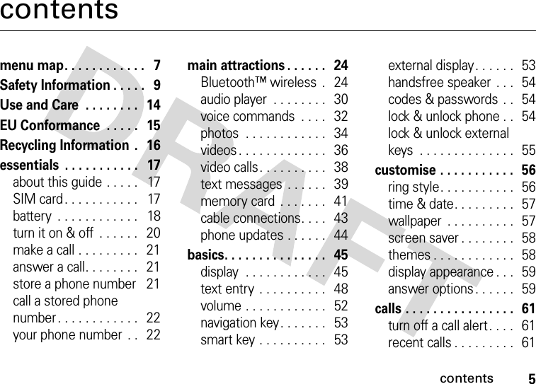 contents5contentsmenu map. . . . . . . . . . . .   7Safety Information . . . . .   9Use and Care  . . . . . . . .   14EU Conformance  . . . . .   15Recycling Information  .   16essentials  . . . . . . . . . . .   17about this guide . . . . .   17SIM card . . . . . . . . . . .   17battery  . . . . . . . . . . . .   18turn it on &amp; off  . . . . . .   20make a call . . . . . . . . .   21answer a call. . . . . . . .   21store a phone number    21call a stored phone number. . . . . . . . . . . .   22your phone number  . .   22main attractions . . . . . .   24Bluetooth™ wireless  .   24audio player  . . . . . . . .   30voice commands  . . . .   32photos  . . . . . . . . . . . .   34videos . . . . . . . . . . . . .   36video calls. . . . . . . . . .   38text messages . . . . . .   39memory card  . . . . . . .   41cable connections. . . .   43phone updates . . . . . .   44basics. . . . . . . . . . . . . . .   45display  . . . . . . . . . . . .  45text entry  . . . . . . . . . .   48volume . . . . . . . . . . . .  52navigation key. . . . . . .   53smart key . . . . . . . . . .   53external display. . . . . .   53handsfree speaker  . . .  54codes &amp; passwords  . .   54lock &amp; unlock phone . .   54lock &amp; unlock external keys  . . . . . . . . . . . . . .  55customise . . . . . . . . . . .   56ring style. . . . . . . . . . .   56time &amp; date. . . . . . . . .  57wallpaper  . . . . . . . . . .   57screen saver . . . . . . . .  58themes . . . . . . . . . . . .  58display appearance . . .  59answer options. . . . . .  59calls . . . . . . . . . . . . . . . .  61turn off a call alert . . . .   61recent calls . . . . . . . . .  61