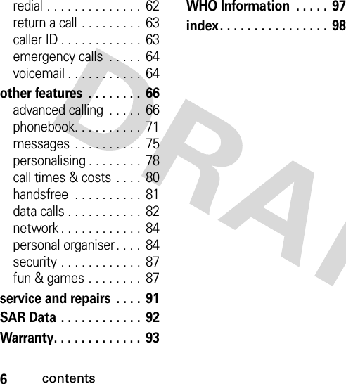 6contentsredial . . . . . . . . . . . . . .  62return a call . . . . . . . . .  63caller ID . . . . . . . . . . . .  63emergency calls  . . . . .  64voicemail . . . . . . . . . . .  64other features  . . . . . . . .  66advanced calling  . . . . .  66phonebook. . . . . . . . . .  71messages  . . . . . . . . . .  75personalising . . . . . . . .  78call times &amp; costs  . . . .  80handsfree  . . . . . . . . . .  81data calls . . . . . . . . . . .  82network . . . . . . . . . . . .  84personal organiser . . . .  84security . . . . . . . . . . . .  87fun &amp; games . . . . . . . .  87service and repairs  . . . .  91SAR Data . . . . . . . . . . . .  92Warranty. . . . . . . . . . . . .  93WHO Information  . . . . . 97index. . . . . . . . . . . . . . . .  98