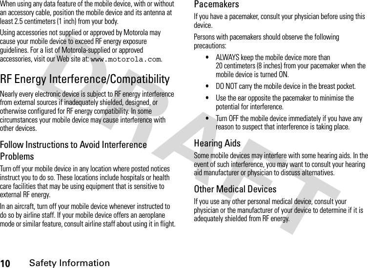 10Safety InformationWhen using any data feature of the mobile device, with or without an accessory cable, position the mobile device and its antenna at least 2.5 centimeters (1 inch) from your body.Using accessories not supplied or approved by Motorola may cause your mobile device to exceed RF energy exposure guidelines. For a list of Motorola-supplied or approved accessories, visit our Web site at: www.motorola.com.RF Energy Interference/CompatibilityNearly every electronic device is subject to RF energy interference from external sources if inadequately shielded, designed, or otherwise configured for RF energy compatibility. In some circumstances your mobile device may cause interference with other devices.Follow Instructions to Avoid Interference ProblemsTurn off your mobile device in any location where posted notices instruct you to do so. These locations include hospitals or health care facilities that may be using equipment that is sensitive to external RF energy.In an aircraft, turn off your mobile device whenever instructed to do so by airline staff. If your mobile device offers an aeroplane mode or similar feature, consult airline staff about using it in flight.PacemakersIf you have a pacemaker, consult your physician before using this device.Persons with pacemakers should observe the following precautions:•ALWAYS keep the mobile device more than 20 centimeters (8 inches) from your pacemaker when the mobile device is turned ON.•DO NOT carry the mobile device in the breast pocket.•Use the ear opposite the pacemaker to minimise the potential for interference.•Turn OFF the mobile device immediately if you have any reason to suspect that interference is taking place.Hearing AidsSome mobile devices may interfere with some hearing aids. In the event of such interference, you may want to consult your hearing aid manufacturer or physician to discuss alternatives.Other Medical DevicesIf you use any other personal medical device, consult your physician or the manufacturer of your device to determine if it is adequately shielded from RF energy.