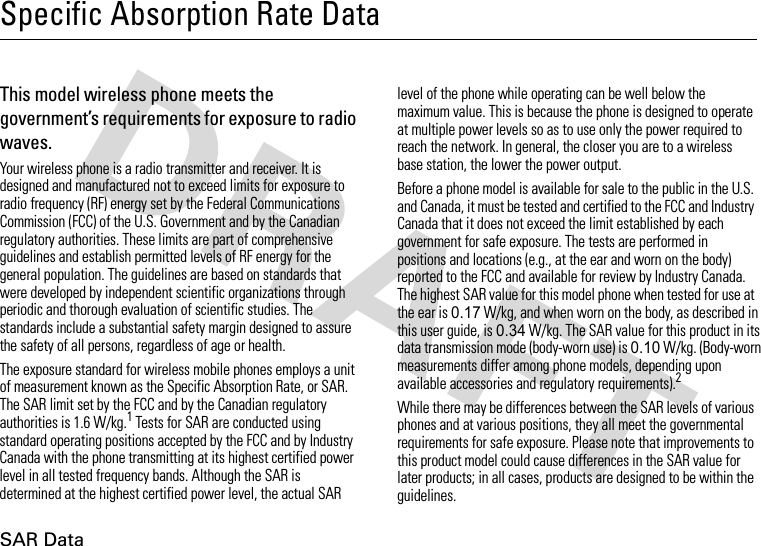 SAR DataSpecific Absorption Rate DataSAR Da taThis model wireless phone meets the government’s requirements for exposure to radio waves.Your wireless phone is a radio transmitter and receiver. It is designed and manufactured not to exceed limits for exposure to radio frequency (RF) energy set by the Federal Communications Commission (FCC) of the U.S. Government and by the Canadian regulatory authorities. These limits are part of comprehensive guidelines and establish permitted levels of RF energy for the general population. The guidelines are based on standards that were developed by independent scientific organizations through periodic and thorough evaluation of scientific studies. The standards include a substantial safety margin designed to assure the safety of all persons, regardless of age or health.The exposure standard for wireless mobile phones employs a unit of measurement known as the Specific Absorption Rate, or SAR. The SAR limit set by the FCC and by the Canadian regulatory authorities is 1.6 W/kg.1 Tests for SAR are conducted using standard operating positions accepted by the FCC and by Industry Canada with the phone transmitting at its highest certified power level in all tested frequency bands. Although the SAR is determined at the highest certified power level, the actual SAR level of the phone while operating can be well below the maximum value. This is because the phone is designed to operate at multiple power levels so as to use only the power required to reach the network. In general, the closer you are to a wireless base station, the lower the power output.Before a phone model is available for sale to the public in the U.S. and Canada, it must be tested and certified to the FCC and Industry Canada that it does not exceed the limit established by each government for safe exposure. The tests are performed in positions and locations (e.g., at the ear and worn on the body) reported to the FCC and available for review by Industry Canada. The highest SAR value for this model phone when tested for use at the ear is 0.17 W/kg, and when worn on the body, as described in this user guide, is 0.34 W/kg. The SAR value for this product in its data transmission mode (body-worn use) is 0.10 W/kg. (Body-worn measurements differ among phone models, depending upon available accessories and regulatory requirements).2While there may be differences between the SAR levels of various phones and at various positions, they all meet the governmental requirements for safe exposure. Please note that improvements to this product model could cause differences in the SAR value for later products; in all cases, products are designed to be within the guidelines.