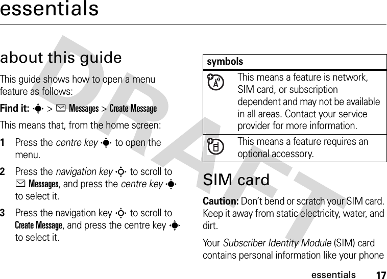 17essentialsessentialsabout this guideThis guide shows how to open a menu feature as follows:Find it: s &gt;eMessages &gt;Create MessageThis means that, from the home screen:  1Press the centre keys to open the menu.2Press the navigation keyS to scroll to eMessages, and press the centre keys to select it.3Press the navigation keyS to scroll to Create Message, and press the centre keys to select it.SIM cardCaution: Don’t bend or scratch your SIM card. Keep it away from static electricity, water, and dirt.Yo u r   Subscriber Identity Module (SIM) card contains personal information like your phone symbolsThis means a feature is network, SIM card, or subscription dependent and may not be available in all areas. Contact your service provider for more information.This means a feature requires an optional accessory.