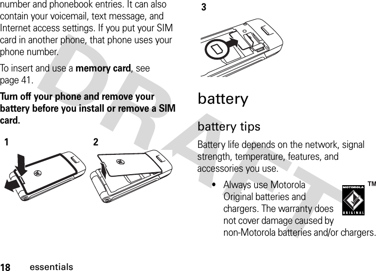 18essentialsnumber and phonebook entries. It can also contain your voicemail, text message, and Internet access settings. If you put your SIM card in another phone, that phone uses your phone number.To insert and use a memory card, see page 41.Turn off your phone and remove your battery before you install or remove a SIM card. batterybattery tipsBattery life depends on the network, signal strength, temperature, features, and accessories you use.•Always use Motorola Original batteries and chargers. The warranty does not cover damage caused by non-Motorola batteries and/or chargers.123