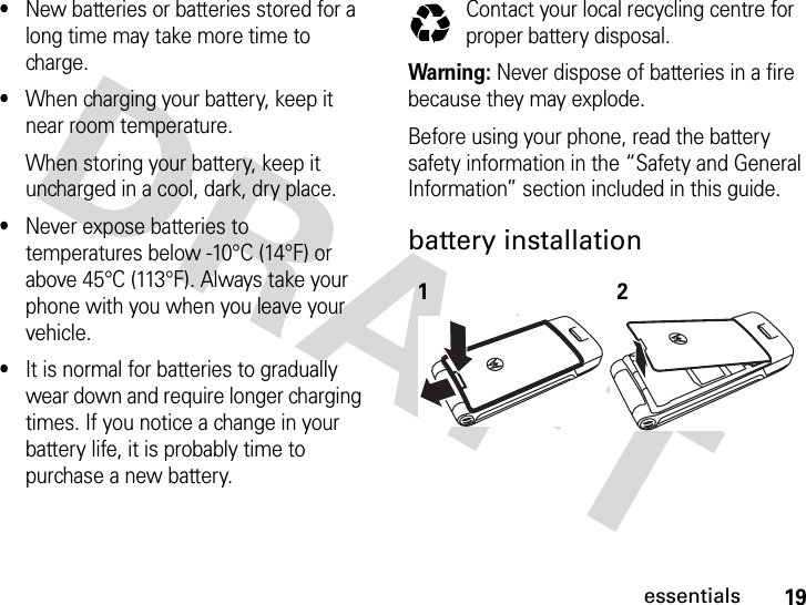 19essentials•New batteries or batteries stored for a long time may take more time to charge.•When charging your battery, keep it near room temperature.When storing your battery, keep it uncharged in a cool, dark, dry place.•Never expose batteries to temperatures below -10°C (14°F) or above 45°C (113°F). Always take your phone with you when you leave your vehicle.•It is normal for batteries to gradually wear down and require longer charging times. If you notice a change in your battery life, it is probably time to purchase a new battery.Contact your local recycling centre for proper battery disposal.Warning: Never dispose of batteries in a fire because they may explode. Before using your phone, read the battery safety information in the “Safety and General Information” section included in this guide.battery installation 12032375o