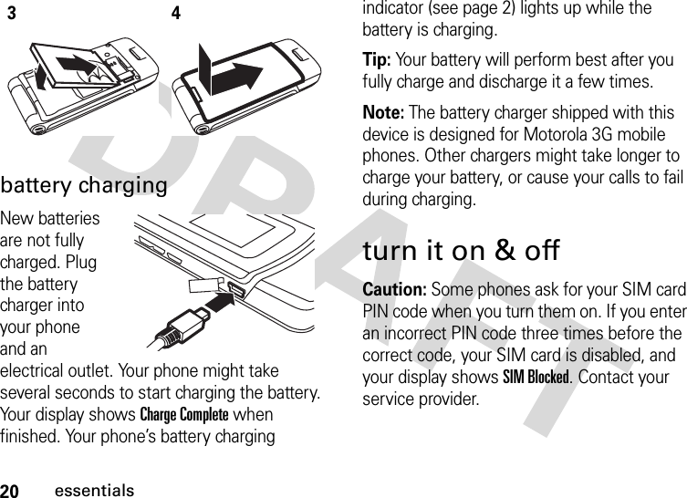 20essentialsbattery chargingNew batteries are not fully charged. Plug the battery charger into your phone and an electrical outlet. Your phone might take several seconds to start charging the battery. Your display shows Charge Complete when finished. Your phone’s battery charging indicator (see page 2) lights up while the battery is charging.Tip: Your battery will perform best after you fully charge and discharge it a few times.Note: The battery charger shipped with this device is designed for Motorola 3G mobile phones. Other chargers might take longer to charge your battery, or cause your calls to fail during charging.turn it on &amp; offCaution: Some phones ask for your SIM card PIN code when you turn them on. If you enter an incorrect PIN code three times before the correct code, your SIM card is disabled, and your display shows SIM Blocked. Contact your service provider.34