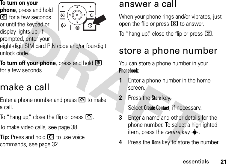 21essentialsTo  t u rn  o n  y o u r  phone, press and hold O for a few seconds or until the keypad or display lights up. If prompted, enter your eight-digit SIM card PIN code and/or four-digit unlock code.To turn off your phone, press and hold O for a few seconds.make a callEnter a phone number and press N to make a call.To “hang up,” close the flip or press O.To make video calls, see page 38.Tip: Press and hold N to use voice commands, see page 32.answer a callWhen your phone rings and/or vibrates, just open the flip or press N to answer.To “hang up,” close the flip or press O.store a phone numberYou can store a phone number in your Phonebook:  1Enter a phone number in the home screen.2Press the Storekey.Select Create Contact, if necessary.3Enter a name and other details for the phone number. To select a highlighted item, press the centre keys.4Press the Donekey to store the number.