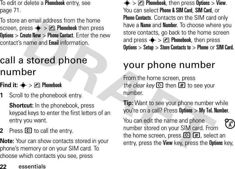 22essentialsTo edit or delete a Phonebook entry, see page 71.To store an email address from the home screen, press s&gt;nPhonebookthen press Options&gt;Create New&gt;Phone Contact. Enter the new contact’s name and Email information.call a stored phone numberFind it: s &gt;nPhonebook  1Scroll to the phonebook entry.Shortcut: In the phonebook, press keypad keys to enter the first letters of an entry you want.2Press N to call the entry.Note: Your can show contacts stored in your phone’s memory or on your SIM card. To choose which contacts you see, press s&gt;nPhonebook, then press Options&gt;View. You can select Phone &amp;SIM Card, SIM Card, or Phone Contacts. Contacts on the SIM card only have a Name and Number. To choose where you store contacts, go back to the home screen and press s&gt;nPhonebook, then press Options&gt;Setup&gt; Store Contacts to&gt;Phone or SIM Card.your phone numberFrom the home screen, press the clear keyDthen# to see your number.Tip: Want to see your phone number while you’re on a call? Press Options&gt;My Tel. Number.You can edit the name and phone number stored on your SIM card. From the home screen, press D#, select an entry, press the View key, press the Options key, 