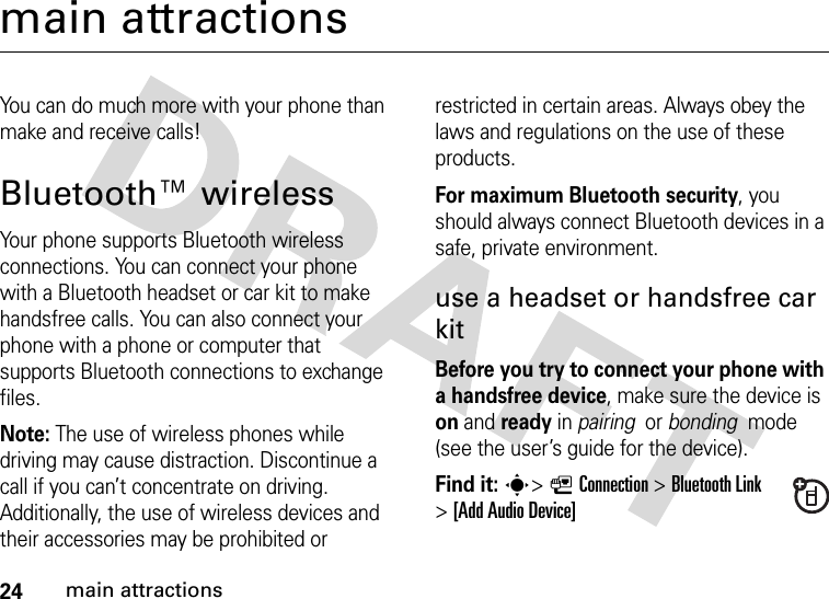 24main attractionsmain attractionsYou can do much more with your phone than make and receive calls!Bluetooth™ wirelessYour phone supports Bluetooth wireless connections. You can connect your phone with a Bluetooth headset or car kit to make handsfree calls. You can also connect your phone with a phone or computer that supports Bluetooth connections to exchange files.Note: The use of wireless phones while driving may cause distraction. Discontinue a call if you can’t concentrate on driving. Additionally, the use of wireless devices and their accessories may be prohibited or restricted in certain areas. Always obey the laws and regulations on the use of these products. For maximum Bluetooth security, you should always connect Bluetooth devices in a safe, private environment. use a headset or handsfree car kitBefore you try to connect your phone with a handsfree device, make sure the device is on and ready in pairing  or bonding  mode (see the user’s guide for the device). Find it: s&gt;LConnection &gt;Bluetooth Link &gt;[Add Audio Device]