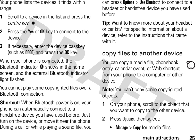 25main attractionsYour phone lists the devices it finds within range.  1Scroll to a device in the list and press the centre keys.2Press the YesorOKkey to connect to the device.3If necessary, enter the device passkey (such as 0000) and press the OKkey.When your phone is connected, the Bluetooth indicator O shows in the home screen, and the external Bluetooth indicator light flashes.You cannot play some copyrighted files over a Bluetooth connection.Shortcut: When Bluetooth power is on, your phone can automatically connect to a handsfree device you have used before. Just turn on the device, or move it near the phone. During a call or while playing a sound file, you can press Options&gt;Use Bluetooth to connect to a headset or handsfree device you have used before.Tip: Want to know more about your headset or car kit? For specific information about a device, refer to the instructions that came with it.copy files to another deviceYou can copy a media file, phonebook entry, calendar event, or Web shortcut from your phone to a computer or other device.Note: You can’t copy some copyrighted objects.  1On your phone, scroll to the object that you want to copy to the other device.2Press Options, then select:•Manage &gt;Copy for media files.