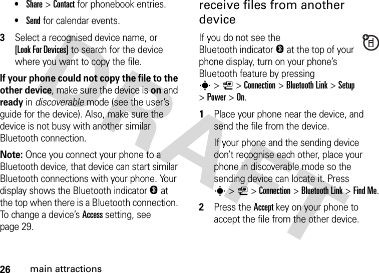 26main attractions•Share &gt;Contact for phonebook entries.•Send for calendar events.3Select a recognised device name, or [Look For Devices] to search for the device where you want to copy the file.If your phone could not copy the file to the other device, make sure the device is on and ready in discoverable mode (see the user’s guide for the device). Also, make sure the device is not busy with another similar Bluetooth connection.Note: Once you connect your phone to a Bluetooth device, that device can start similar Bluetooth connections with your phone. Your display shows the Bluetooth indicatorO at the top when there is a Bluetooth connection. To change a device’s Access setting, see page 29.receive files from another deviceIf you do not see the Bluetooth indicatorO at the top of your phone display, turn on your phone’s Bluetooth feature by pressing s&gt;L&gt;Connection &gt;Bluetooth Link &gt;Setup &gt;Power &gt;On.  1Place your phone near the device, and send the file from the device.If your phone and the sending device don’t recognise each other, place your phone in discoverable mode so the sending device can locate it. Press s&gt;L&gt;Connection &gt;Bluetooth Link &gt;Find Me.2Press the Accept key on your phone to accept the file from the other device.