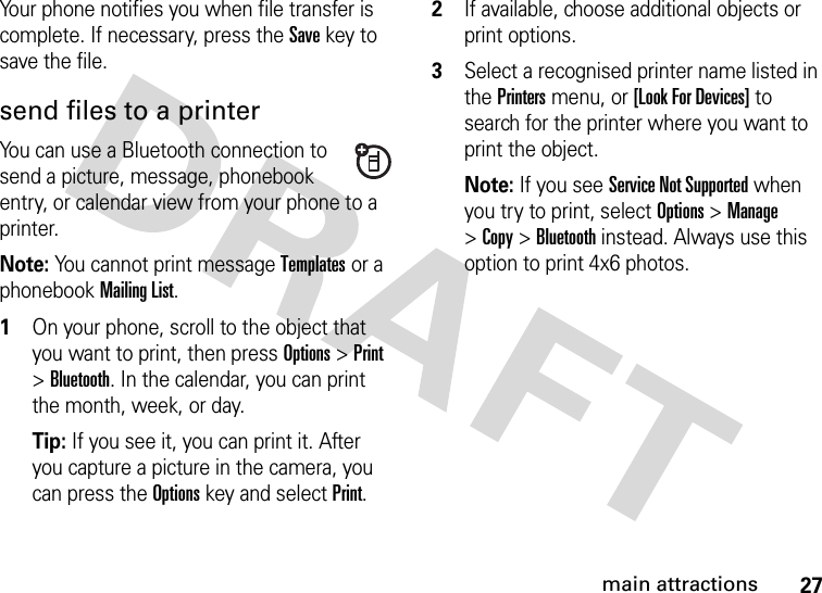 27main attractionsYour phone notifies you when file transfer is complete. If necessary, press the Save key to save the file.send files to a printerYou can use a Bluetooth connection to send a picture, message, phonebook entry, or calendar view from your phone to a printer.Note: You cannot print message Templates or a phonebook Mailing List.  1On your phone, scroll to the object that you want to print, then press Options&gt;Print &gt;Bluetooth. In the calendar, you can print the month, week, or day.Tip: If you see it, you can print it. After you capture a picture in the camera, you can press the Options key and select Print.2If available, choose additional objects or print options.3Select a recognised printer name listed in the Printers menu, or [Look For Devices] to search for the printer where you want to print the object.Note: If you see Service Not Supported when you try to print, select Options&gt;Manage &gt;Copy &gt;Bluetooth instead. Always use this option to print 4x6 photos. 