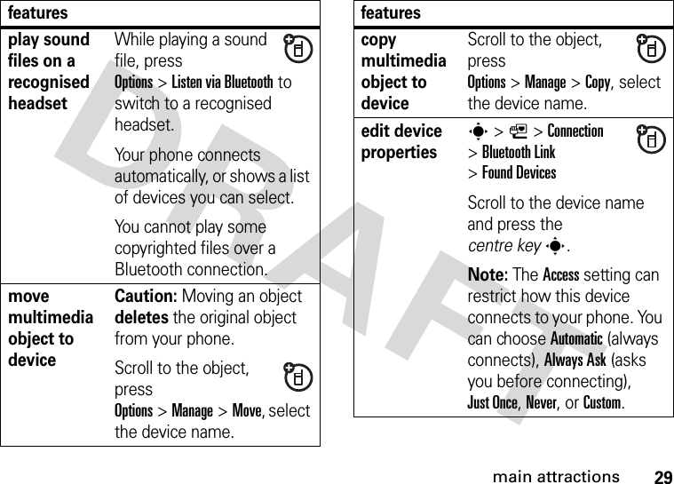 29main attractionsplay sound files on a recognised headsetWhile playing a sound file, press Options&gt;Listen viaBluetooth to switch to a recognised headset.Your phone connects automatically, or shows a list of devices you can select.You cannot play some copyrighted files over a Bluetooth connection.move multimedia object to deviceCaution: Moving an object deletes the original object from your phone.Scroll to the object, press Options&gt;Manage&gt;Move, select the device name.featurescopy multimedia object to deviceScroll to the object, press Options&gt;Manage&gt;Copy, select the device name.edit device propertiess &gt;L&gt;Connection &gt;Bluetooth Link &gt;Found DevicesScroll to the device name and press the centre keys.Note: The Access setting can restrict how this device connects to your phone. You can choose Automatic (always connects), Always Ask (asks you before connecting), Just Once, Never, or Custom.features