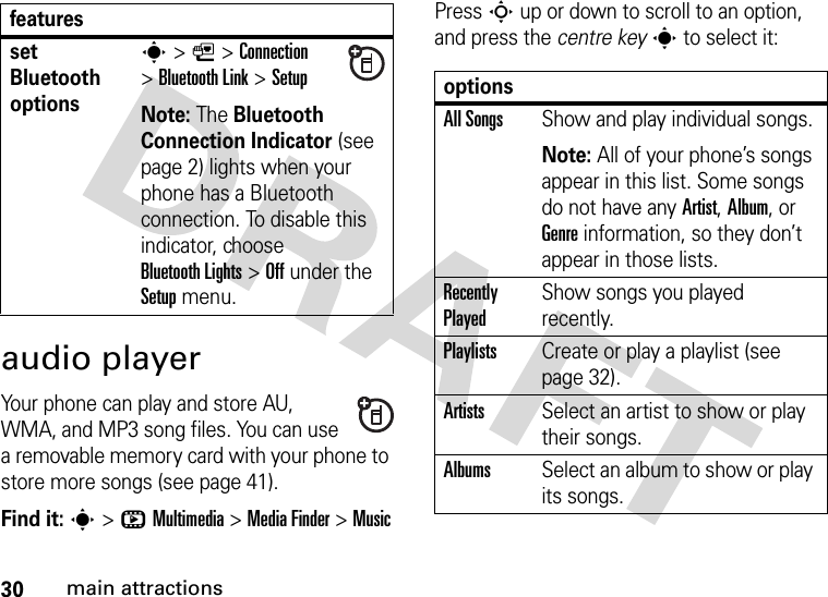 30main attractionsaudio playerYour phone can play and store AU, WMA, and MP3 song files. You can use a removable memory card with your phone to store more songs (see page 41).Find it: s&gt;hMultimedia &gt;MediaFinder &gt;MusicPress S up or down to scroll to an option, and press the centre keys to select it:set Bluetooth optionss &gt;L&gt;Connection &gt;Bluetooth Link &gt;SetupNote: The Bluetooth Connection Indicator (see page 2) lights when your phone has a Bluetooth connection. To disable this indicator, choose Bluetooth Lights &gt;Off under the Setup menu.featuresoptionsAll SongsShow and play individual songs.Note: All of your phone’s songs appear in this list. Some songs do not have any Artist, Album, or Genre information, so they don’t appear in those lists.Recently PlayedShow songs you played recently.PlaylistsCreate or play a playlist (see page 32).ArtistsSelect an artist to show or play their songs.AlbumsSelect an album to show or play its songs.