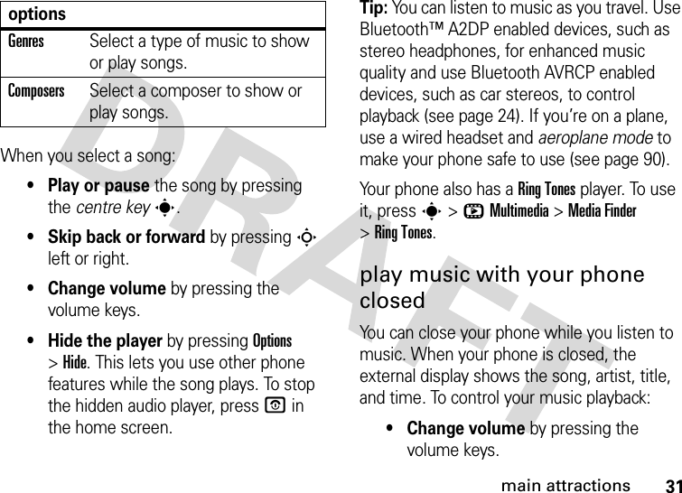 31main attractionsWhen you select a song:• Play or pause the song by pressing the centre keys.• Skip back or forward by pressing S left or right.• Change volume by pressing the volume keys.• Hide the player by pressing Options &gt;Hide. This lets you use other phone features while the song plays. To stop the hidden audio player, pressO in the home screen.Tip: You can listen to music as you travel. Use Bluetooth™ A2DP enabled devices, such as stereo headphones, for enhanced music quality and use Bluetooth AVRCP enabled devices, such as car stereos, to control playback (see page 24). If you’re on a plane, use a wired headset and aeroplane mode to make your phone safe to use (see page 90).Your phone also has a Ring Tones player. To use it, press s&gt;hMultimedia &gt;MediaFinder &gt;Ring Tones.play music with your phone closedYou can close your phone while you listen to music. When your phone is closed, the external display shows the song, artist, title, and time. To control your music playback:•Change volume by pressing the volume keys.GenresSelect a type of music to show or play songs.ComposersSelect a composer to show or play songs.options