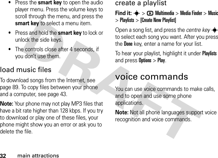 32main attractions•Press the smart key to open the audio player menu. Press the volume keys to scroll through the menu, and press the smart key to select a menu item.•Press and hold the smart key to lock or unlock the side keys.•The controls close after 4 seconds, if you don’t use them.load music filesTo download songs from the Internet, see page 89. To copy files between your phone and a computer, see page 43.Note: Your phone may not play MP3 files that have a bit rate higher than 128 kbps. If you try to download or play one of these files, your phone might show you an error or ask you to delete the file.create a playlistFind it: s&gt;hMultimedia &gt;MediaFinder &gt;Music &gt;Playlists &gt;[Create New Playlist]Open a song list, and press the centre keys to select each song you want. After you press the Donekey, enter a name for your list.To hear your playlist, highlight it under Playlists and press Options &gt;Play.voice commandsYou can use voice commands to make calls, and to open and use some phone applications.Note: Not all phone languages support voice recognition and voice commands.