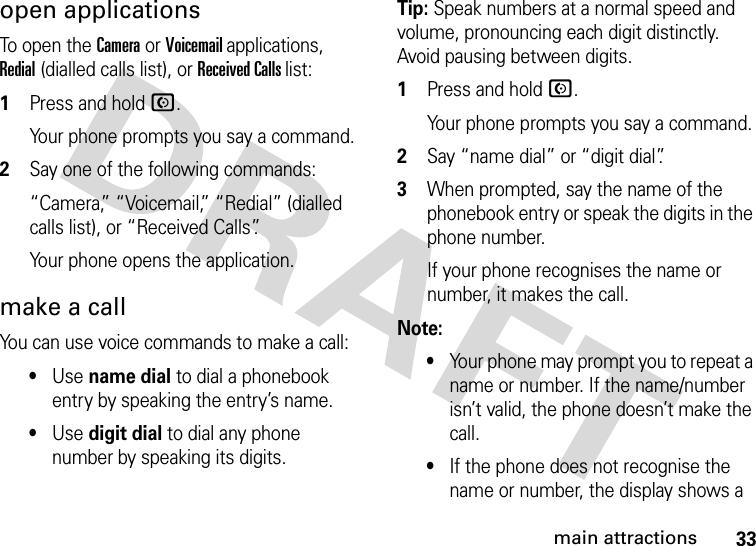 33main attractionsopen applicationsTo open the Camera or Voicemail applications, Redial (dialled calls list), or Received Calls list:  1Press and hold N.Your phone prompts you say a command.2Say one of the following commands:“Camera,” “Voicemail,” “Redial” (dialled calls list), or “Received Calls”.Your phone opens the application.make a callYou can use voice commands to make a call:•Use name dial to dial a phonebook entry by speaking the entry’s name.•Use digit dial to dial any phone number by speaking its digits.Tip: Speak numbers at a normal speed and volume, pronouncing each digit distinctly. Avoid pausing between digits.  1Press and hold N.Your phone prompts you say a command.2Say “name dial” or “digit dial”.3When prompted, say the name of the phonebook entry or speak the digits in the phone number.If your phone recognises the name or number, it makes the call.Note: •Your phone may prompt you to repeat a name or number. If the name/number isn’t valid, the phone doesn’t make the call.•If the phone does not recognise the name or number, the display shows a 