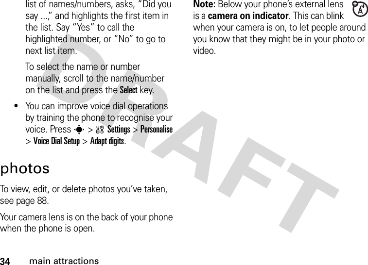 34main attractionslist of names/numbers, asks, “Did you say ...,” and highlights the first item in the list. Say “Yes” to call the highlighted number, or “No” to go to next list item.To select the name or number manually, scroll to the name/number on the list and press the Select key.•You can improve voice dial operations by training the phone to recognise your voice. Press s&gt;wSettings&gt;Personalise &gt;Voice DialSetup &gt;Adapt digits.photosTo view, edit, or delete photos you’ve taken, see page 88.Your camera lens is on the back of your phone when the phone is open.Note: Below your phone’s external lens is a camera on indicator. This can blink when your camera is on, to let people around you know that they might be in your photo or video.